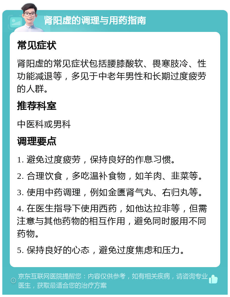 肾阳虚的调理与用药指南 常见症状 肾阳虚的常见症状包括腰膝酸软、畏寒肢冷、性功能减退等，多见于中老年男性和长期过度疲劳的人群。 推荐科室 中医科或男科 调理要点 1. 避免过度疲劳，保持良好的作息习惯。 2. 合理饮食，多吃温补食物，如羊肉、韭菜等。 3. 使用中药调理，例如金匮肾气丸、右归丸等。 4. 在医生指导下使用西药，如他达拉非等，但需注意与其他药物的相互作用，避免同时服用不同药物。 5. 保持良好的心态，避免过度焦虑和压力。