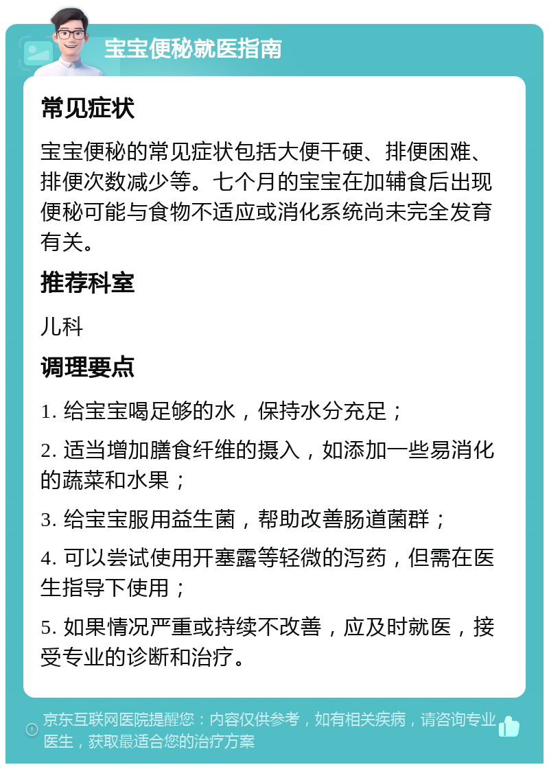 宝宝便秘就医指南 常见症状 宝宝便秘的常见症状包括大便干硬、排便困难、排便次数减少等。七个月的宝宝在加辅食后出现便秘可能与食物不适应或消化系统尚未完全发育有关。 推荐科室 儿科 调理要点 1. 给宝宝喝足够的水，保持水分充足； 2. 适当增加膳食纤维的摄入，如添加一些易消化的蔬菜和水果； 3. 给宝宝服用益生菌，帮助改善肠道菌群； 4. 可以尝试使用开塞露等轻微的泻药，但需在医生指导下使用； 5. 如果情况严重或持续不改善，应及时就医，接受专业的诊断和治疗。