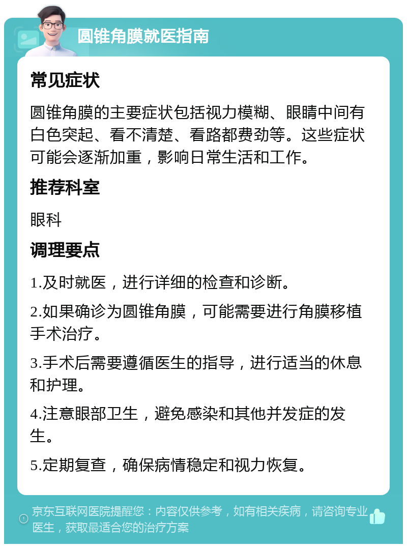 圆锥角膜就医指南 常见症状 圆锥角膜的主要症状包括视力模糊、眼睛中间有白色突起、看不清楚、看路都费劲等。这些症状可能会逐渐加重，影响日常生活和工作。 推荐科室 眼科 调理要点 1.及时就医，进行详细的检查和诊断。 2.如果确诊为圆锥角膜，可能需要进行角膜移植手术治疗。 3.手术后需要遵循医生的指导，进行适当的休息和护理。 4.注意眼部卫生，避免感染和其他并发症的发生。 5.定期复查，确保病情稳定和视力恢复。