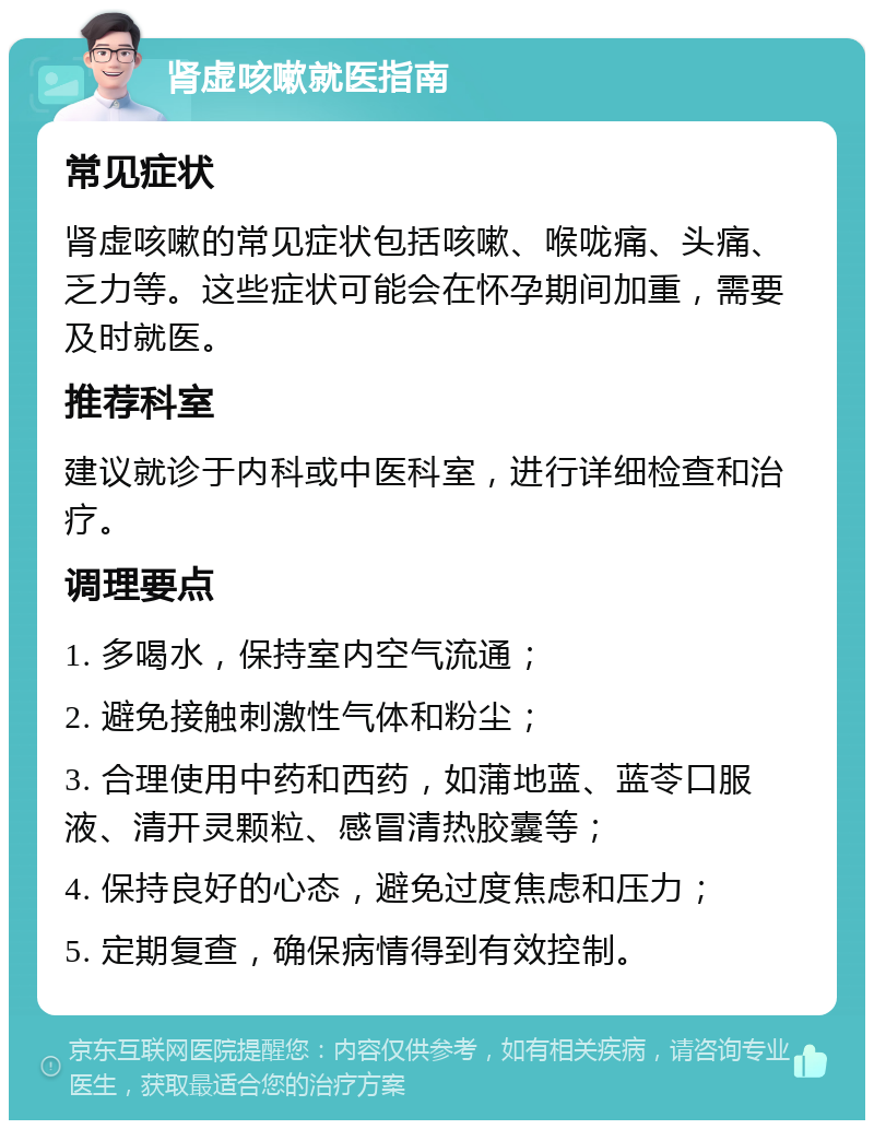 肾虚咳嗽就医指南 常见症状 肾虚咳嗽的常见症状包括咳嗽、喉咙痛、头痛、乏力等。这些症状可能会在怀孕期间加重，需要及时就医。 推荐科室 建议就诊于内科或中医科室，进行详细检查和治疗。 调理要点 1. 多喝水，保持室内空气流通； 2. 避免接触刺激性气体和粉尘； 3. 合理使用中药和西药，如蒲地蓝、蓝苓口服液、清开灵颗粒、感冒清热胶囊等； 4. 保持良好的心态，避免过度焦虑和压力； 5. 定期复查，确保病情得到有效控制。