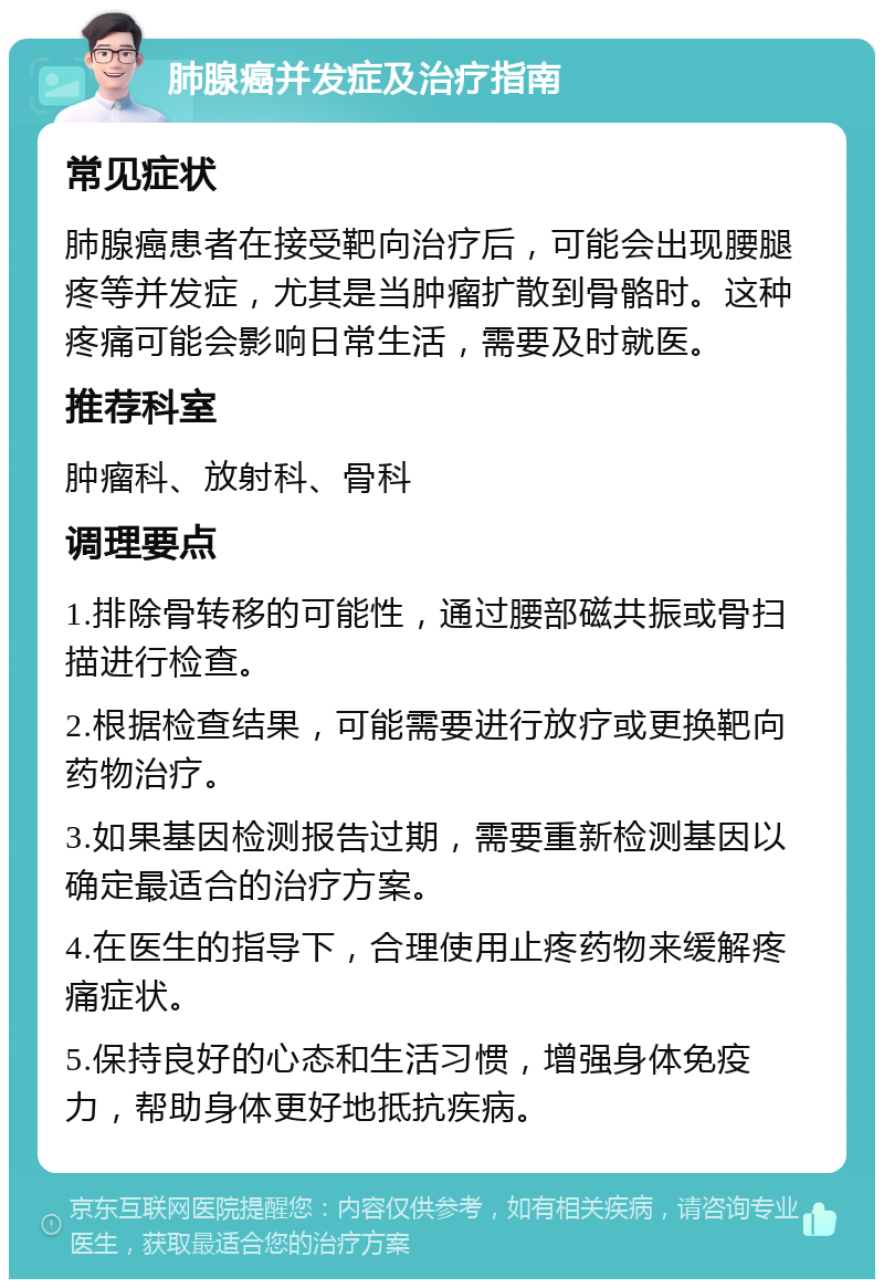 肺腺癌并发症及治疗指南 常见症状 肺腺癌患者在接受靶向治疗后，可能会出现腰腿疼等并发症，尤其是当肿瘤扩散到骨骼时。这种疼痛可能会影响日常生活，需要及时就医。 推荐科室 肿瘤科、放射科、骨科 调理要点 1.排除骨转移的可能性，通过腰部磁共振或骨扫描进行检查。 2.根据检查结果，可能需要进行放疗或更换靶向药物治疗。 3.如果基因检测报告过期，需要重新检测基因以确定最适合的治疗方案。 4.在医生的指导下，合理使用止疼药物来缓解疼痛症状。 5.保持良好的心态和生活习惯，增强身体免疫力，帮助身体更好地抵抗疾病。