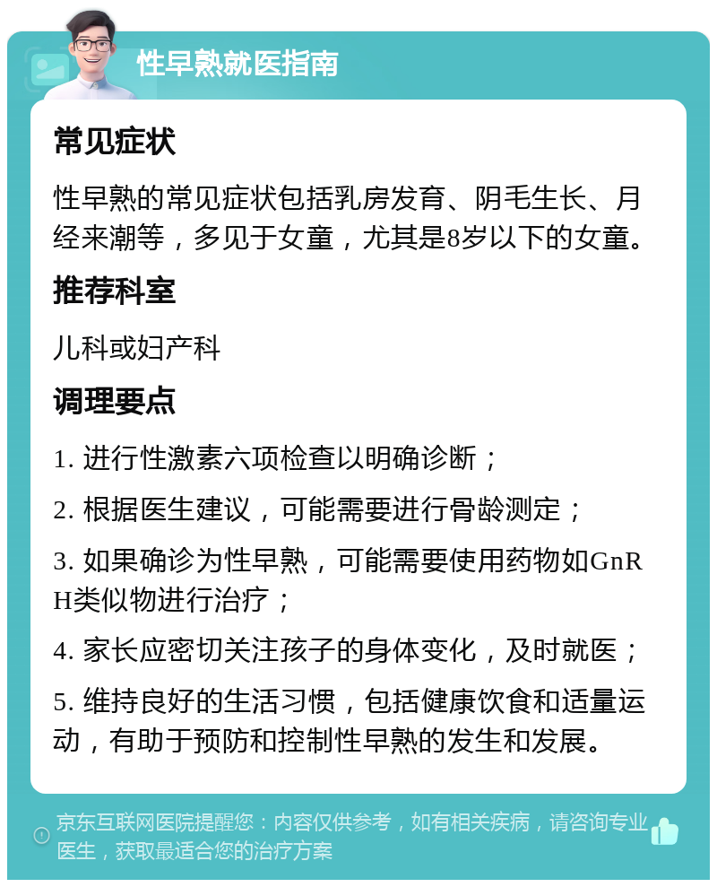 性早熟就医指南 常见症状 性早熟的常见症状包括乳房发育、阴毛生长、月经来潮等，多见于女童，尤其是8岁以下的女童。 推荐科室 儿科或妇产科 调理要点 1. 进行性激素六项检查以明确诊断； 2. 根据医生建议，可能需要进行骨龄测定； 3. 如果确诊为性早熟，可能需要使用药物如GnRH类似物进行治疗； 4. 家长应密切关注孩子的身体变化，及时就医； 5. 维持良好的生活习惯，包括健康饮食和适量运动，有助于预防和控制性早熟的发生和发展。