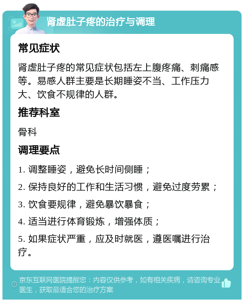 肾虚肚子疼的治疗与调理 常见症状 肾虚肚子疼的常见症状包括左上腹疼痛、刺痛感等。易感人群主要是长期睡姿不当、工作压力大、饮食不规律的人群。 推荐科室 骨科 调理要点 1. 调整睡姿，避免长时间侧睡； 2. 保持良好的工作和生活习惯，避免过度劳累； 3. 饮食要规律，避免暴饮暴食； 4. 适当进行体育锻炼，增强体质； 5. 如果症状严重，应及时就医，遵医嘱进行治疗。