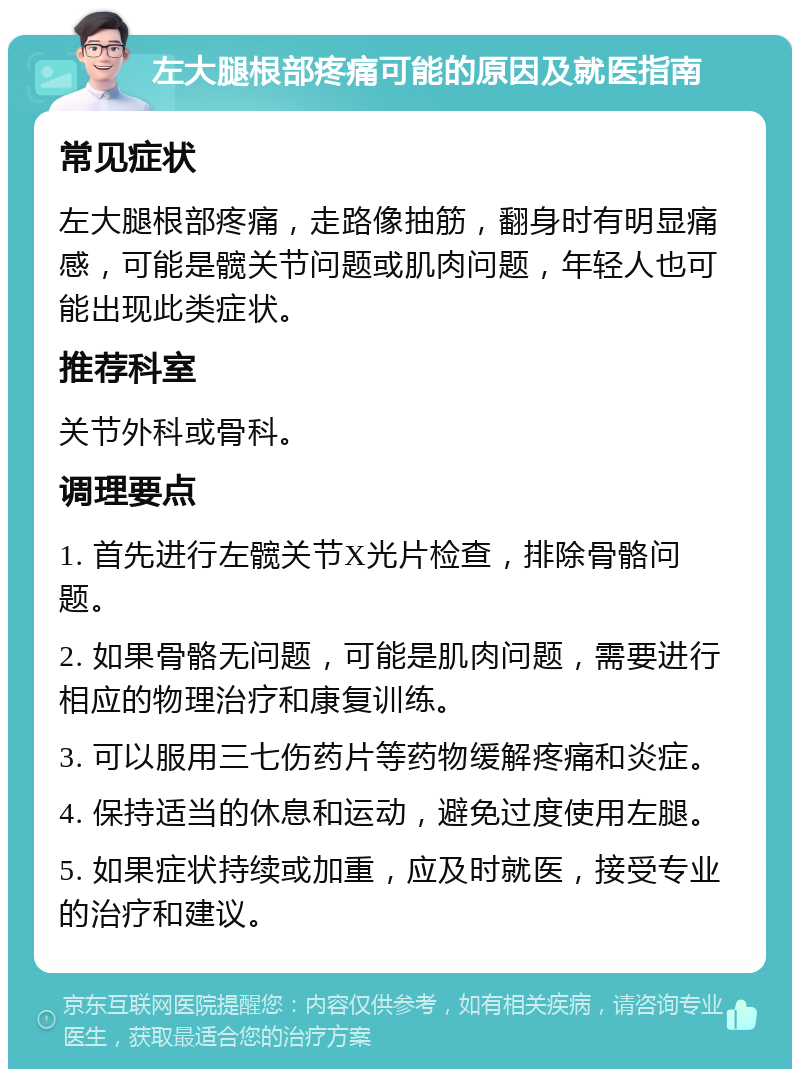 左大腿根部疼痛可能的原因及就医指南 常见症状 左大腿根部疼痛，走路像抽筋，翻身时有明显痛感，可能是髋关节问题或肌肉问题，年轻人也可能出现此类症状。 推荐科室 关节外科或骨科。 调理要点 1. 首先进行左髋关节X光片检查，排除骨骼问题。 2. 如果骨骼无问题，可能是肌肉问题，需要进行相应的物理治疗和康复训练。 3. 可以服用三七伤药片等药物缓解疼痛和炎症。 4. 保持适当的休息和运动，避免过度使用左腿。 5. 如果症状持续或加重，应及时就医，接受专业的治疗和建议。