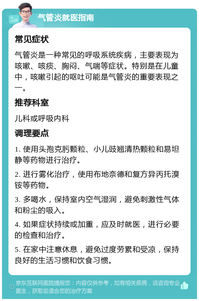 气管炎就医指南 常见症状 气管炎是一种常见的呼吸系统疾病，主要表现为咳嗽、咳痰、胸闷、气喘等症状。特别是在儿童中，咳嗽引起的呕吐可能是气管炎的重要表现之一。 推荐科室 儿科或呼吸内科 调理要点 1. 使用头孢克肟颗粒、小儿豉翘清热颗粒和易坦静等药物进行治疗。 2. 进行雾化治疗，使用布地奈德和复方异丙托溴铵等药物。 3. 多喝水，保持室内空气湿润，避免刺激性气体和粉尘的吸入。 4. 如果症状持续或加重，应及时就医，进行必要的检查和治疗。 5. 在家中注意休息，避免过度劳累和受凉，保持良好的生活习惯和饮食习惯。