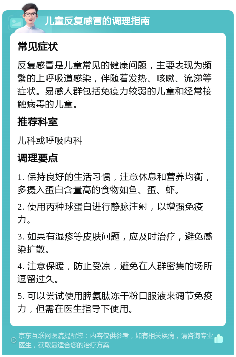 儿童反复感冒的调理指南 常见症状 反复感冒是儿童常见的健康问题，主要表现为频繁的上呼吸道感染，伴随着发热、咳嗽、流涕等症状。易感人群包括免疫力较弱的儿童和经常接触病毒的儿童。 推荐科室 儿科或呼吸内科 调理要点 1. 保持良好的生活习惯，注意休息和营养均衡，多摄入蛋白含量高的食物如鱼、蛋、虾。 2. 使用丙种球蛋白进行静脉注射，以增强免疫力。 3. 如果有湿疹等皮肤问题，应及时治疗，避免感染扩散。 4. 注意保暖，防止受凉，避免在人群密集的场所逗留过久。 5. 可以尝试使用脾氨肽冻干粉口服液来调节免疫力，但需在医生指导下使用。