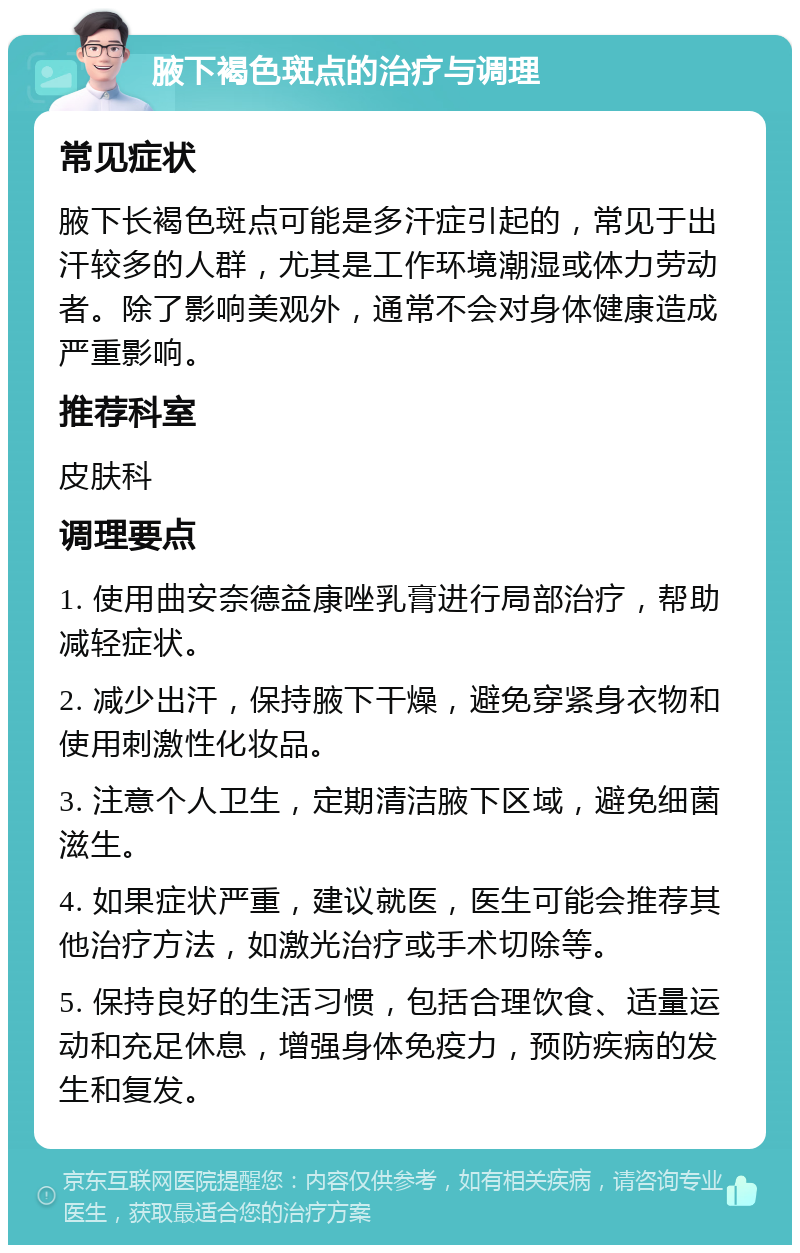 腋下褐色斑点的治疗与调理 常见症状 腋下长褐色斑点可能是多汗症引起的，常见于出汗较多的人群，尤其是工作环境潮湿或体力劳动者。除了影响美观外，通常不会对身体健康造成严重影响。 推荐科室 皮肤科 调理要点 1. 使用曲安奈德益康唑乳膏进行局部治疗，帮助减轻症状。 2. 减少出汗，保持腋下干燥，避免穿紧身衣物和使用刺激性化妆品。 3. 注意个人卫生，定期清洁腋下区域，避免细菌滋生。 4. 如果症状严重，建议就医，医生可能会推荐其他治疗方法，如激光治疗或手术切除等。 5. 保持良好的生活习惯，包括合理饮食、适量运动和充足休息，增强身体免疫力，预防疾病的发生和复发。