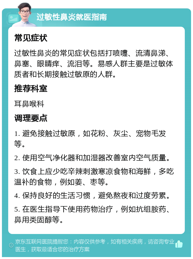 过敏性鼻炎就医指南 常见症状 过敏性鼻炎的常见症状包括打喷嚏、流清鼻涕、鼻塞、眼睛痒、流泪等。易感人群主要是过敏体质者和长期接触过敏原的人群。 推荐科室 耳鼻喉科 调理要点 1. 避免接触过敏原，如花粉、灰尘、宠物毛发等。 2. 使用空气净化器和加湿器改善室内空气质量。 3. 饮食上应少吃辛辣刺激寒凉食物和海鲜，多吃温补的食物，例如姜、枣等。 4. 保持良好的生活习惯，避免熬夜和过度劳累。 5. 在医生指导下使用药物治疗，例如抗组胺药、鼻用类固醇等。