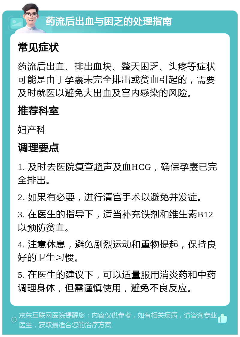 药流后出血与困乏的处理指南 常见症状 药流后出血、排出血块、整天困乏、头疼等症状可能是由于孕囊未完全排出或贫血引起的，需要及时就医以避免大出血及宫内感染的风险。 推荐科室 妇产科 调理要点 1. 及时去医院复查超声及血HCG，确保孕囊已完全排出。 2. 如果有必要，进行清宫手术以避免并发症。 3. 在医生的指导下，适当补充铁剂和维生素B12以预防贫血。 4. 注意休息，避免剧烈运动和重物提起，保持良好的卫生习惯。 5. 在医生的建议下，可以适量服用消炎药和中药调理身体，但需谨慎使用，避免不良反应。