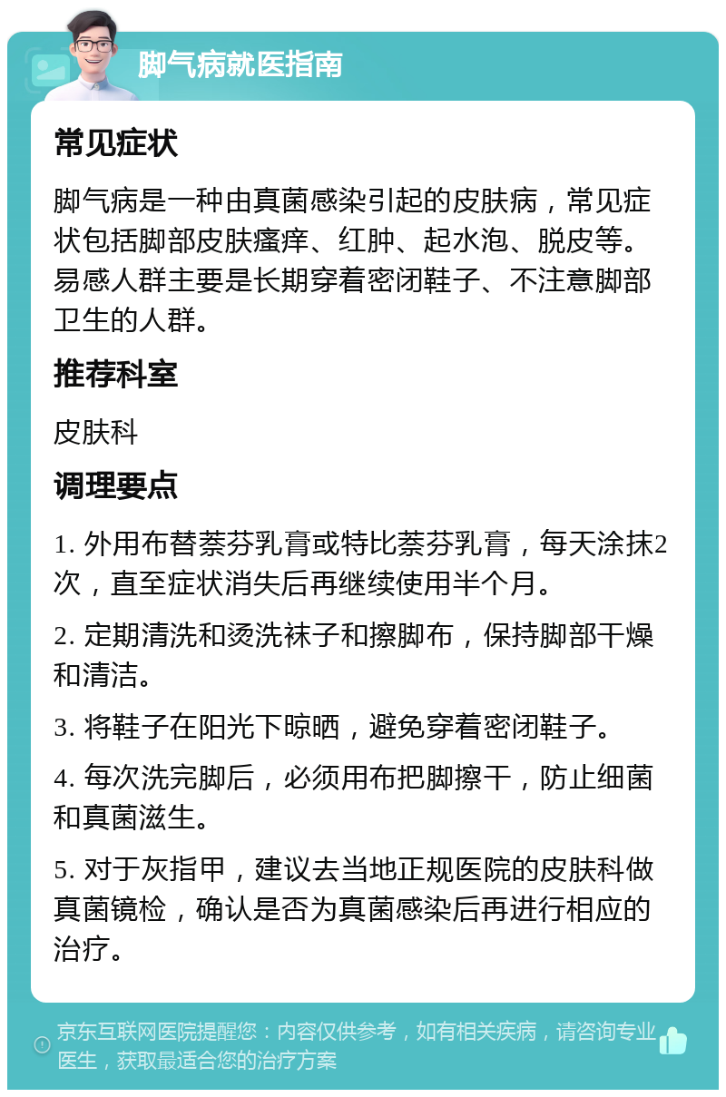 脚气病就医指南 常见症状 脚气病是一种由真菌感染引起的皮肤病，常见症状包括脚部皮肤瘙痒、红肿、起水泡、脱皮等。易感人群主要是长期穿着密闭鞋子、不注意脚部卫生的人群。 推荐科室 皮肤科 调理要点 1. 外用布替萘芬乳膏或特比萘芬乳膏，每天涂抹2次，直至症状消失后再继续使用半个月。 2. 定期清洗和烫洗袜子和擦脚布，保持脚部干燥和清洁。 3. 将鞋子在阳光下晾晒，避免穿着密闭鞋子。 4. 每次洗完脚后，必须用布把脚擦干，防止细菌和真菌滋生。 5. 对于灰指甲，建议去当地正规医院的皮肤科做真菌镜检，确认是否为真菌感染后再进行相应的治疗。