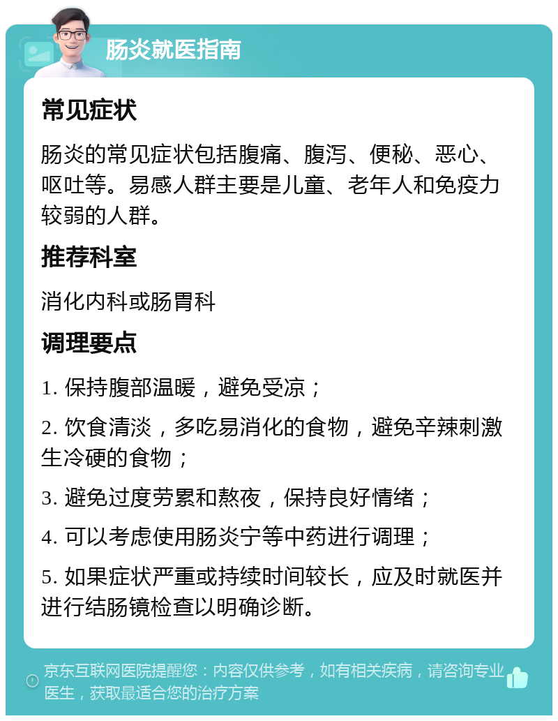 肠炎就医指南 常见症状 肠炎的常见症状包括腹痛、腹泻、便秘、恶心、呕吐等。易感人群主要是儿童、老年人和免疫力较弱的人群。 推荐科室 消化内科或肠胃科 调理要点 1. 保持腹部温暖，避免受凉； 2. 饮食清淡，多吃易消化的食物，避免辛辣刺激生冷硬的食物； 3. 避免过度劳累和熬夜，保持良好情绪； 4. 可以考虑使用肠炎宁等中药进行调理； 5. 如果症状严重或持续时间较长，应及时就医并进行结肠镜检查以明确诊断。