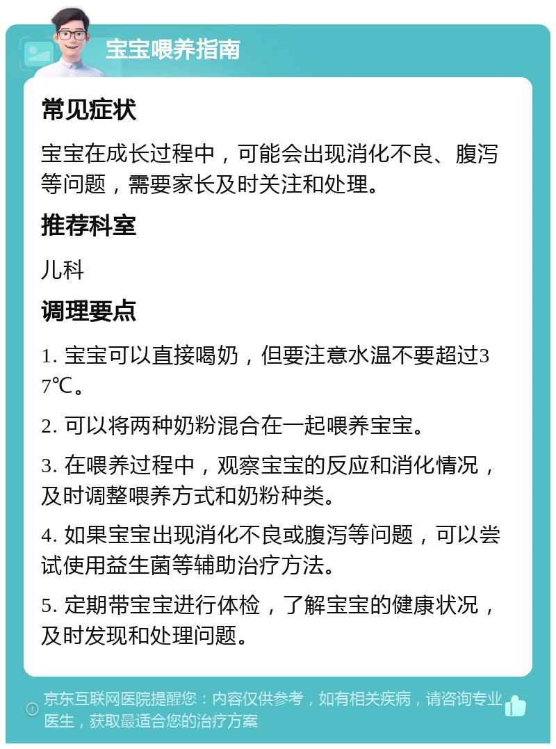 宝宝喂养指南 常见症状 宝宝在成长过程中，可能会出现消化不良、腹泻等问题，需要家长及时关注和处理。 推荐科室 儿科 调理要点 1. 宝宝可以直接喝奶，但要注意水温不要超过37℃。 2. 可以将两种奶粉混合在一起喂养宝宝。 3. 在喂养过程中，观察宝宝的反应和消化情况，及时调整喂养方式和奶粉种类。 4. 如果宝宝出现消化不良或腹泻等问题，可以尝试使用益生菌等辅助治疗方法。 5. 定期带宝宝进行体检，了解宝宝的健康状况，及时发现和处理问题。