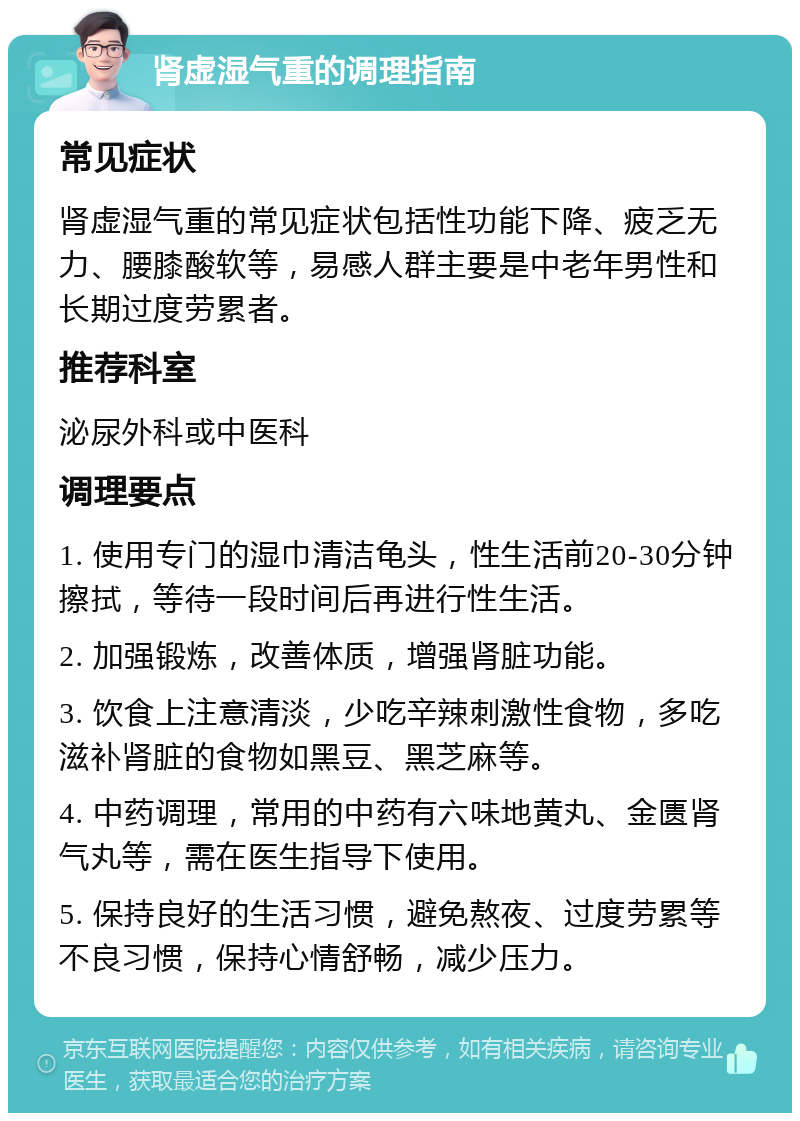 肾虚湿气重的调理指南 常见症状 肾虚湿气重的常见症状包括性功能下降、疲乏无力、腰膝酸软等，易感人群主要是中老年男性和长期过度劳累者。 推荐科室 泌尿外科或中医科 调理要点 1. 使用专门的湿巾清洁龟头，性生活前20-30分钟擦拭，等待一段时间后再进行性生活。 2. 加强锻炼，改善体质，增强肾脏功能。 3. 饮食上注意清淡，少吃辛辣刺激性食物，多吃滋补肾脏的食物如黑豆、黑芝麻等。 4. 中药调理，常用的中药有六味地黄丸、金匮肾气丸等，需在医生指导下使用。 5. 保持良好的生活习惯，避免熬夜、过度劳累等不良习惯，保持心情舒畅，减少压力。