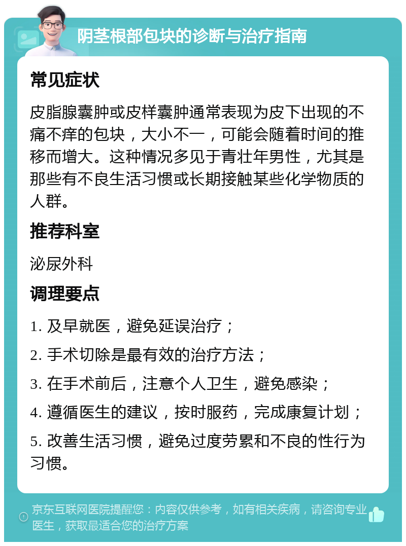 阴茎根部包块的诊断与治疗指南 常见症状 皮脂腺囊肿或皮样囊肿通常表现为皮下出现的不痛不痒的包块，大小不一，可能会随着时间的推移而增大。这种情况多见于青壮年男性，尤其是那些有不良生活习惯或长期接触某些化学物质的人群。 推荐科室 泌尿外科 调理要点 1. 及早就医，避免延误治疗； 2. 手术切除是最有效的治疗方法； 3. 在手术前后，注意个人卫生，避免感染； 4. 遵循医生的建议，按时服药，完成康复计划； 5. 改善生活习惯，避免过度劳累和不良的性行为习惯。