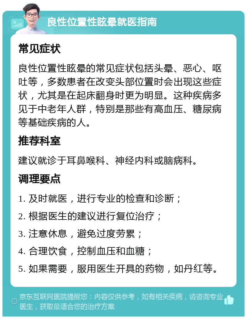 良性位置性眩晕就医指南 常见症状 良性位置性眩晕的常见症状包括头晕、恶心、呕吐等，多数患者在改变头部位置时会出现这些症状，尤其是在起床翻身时更为明显。这种疾病多见于中老年人群，特别是那些有高血压、糖尿病等基础疾病的人。 推荐科室 建议就诊于耳鼻喉科、神经内科或脑病科。 调理要点 1. 及时就医，进行专业的检查和诊断； 2. 根据医生的建议进行复位治疗； 3. 注意休息，避免过度劳累； 4. 合理饮食，控制血压和血糖； 5. 如果需要，服用医生开具的药物，如丹红等。