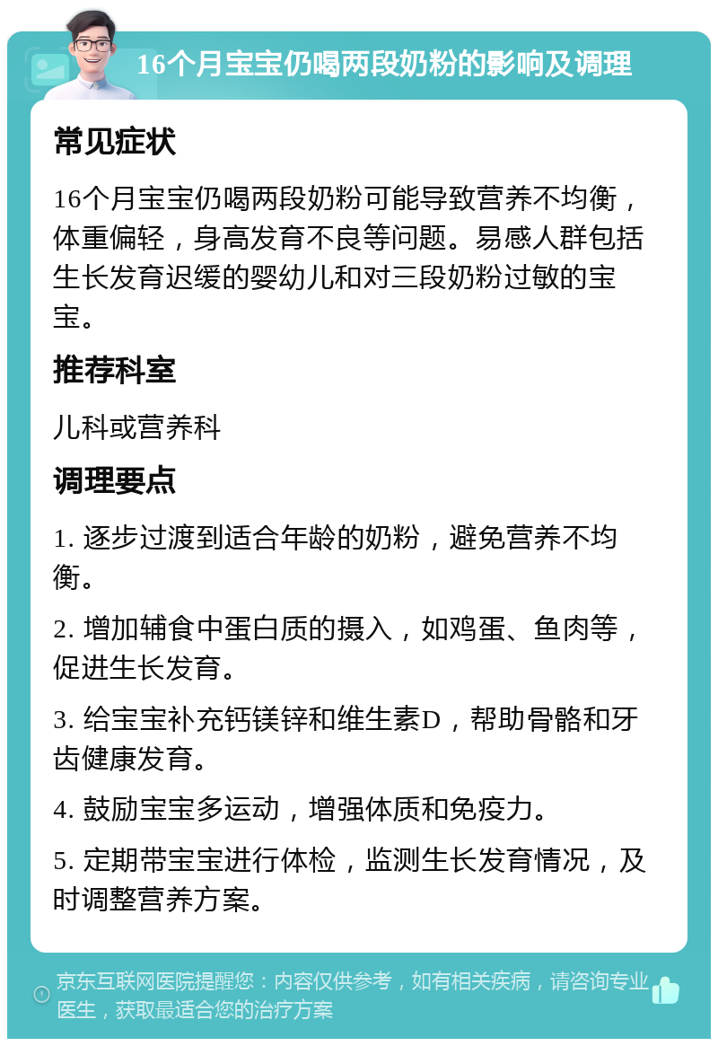 16个月宝宝仍喝两段奶粉的影响及调理 常见症状 16个月宝宝仍喝两段奶粉可能导致营养不均衡，体重偏轻，身高发育不良等问题。易感人群包括生长发育迟缓的婴幼儿和对三段奶粉过敏的宝宝。 推荐科室 儿科或营养科 调理要点 1. 逐步过渡到适合年龄的奶粉，避免营养不均衡。 2. 增加辅食中蛋白质的摄入，如鸡蛋、鱼肉等，促进生长发育。 3. 给宝宝补充钙镁锌和维生素D，帮助骨骼和牙齿健康发育。 4. 鼓励宝宝多运动，增强体质和免疫力。 5. 定期带宝宝进行体检，监测生长发育情况，及时调整营养方案。