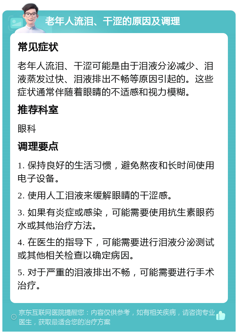 老年人流泪、干涩的原因及调理 常见症状 老年人流泪、干涩可能是由于泪液分泌减少、泪液蒸发过快、泪液排出不畅等原因引起的。这些症状通常伴随着眼睛的不适感和视力模糊。 推荐科室 眼科 调理要点 1. 保持良好的生活习惯，避免熬夜和长时间使用电子设备。 2. 使用人工泪液来缓解眼睛的干涩感。 3. 如果有炎症或感染，可能需要使用抗生素眼药水或其他治疗方法。 4. 在医生的指导下，可能需要进行泪液分泌测试或其他相关检查以确定病因。 5. 对于严重的泪液排出不畅，可能需要进行手术治疗。