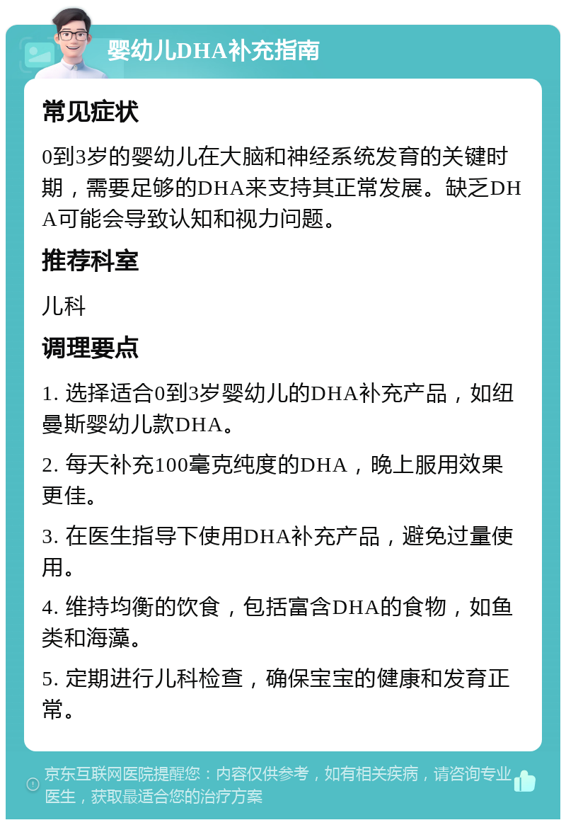 婴幼儿DHA补充指南 常见症状 0到3岁的婴幼儿在大脑和神经系统发育的关键时期，需要足够的DHA来支持其正常发展。缺乏DHA可能会导致认知和视力问题。 推荐科室 儿科 调理要点 1. 选择适合0到3岁婴幼儿的DHA补充产品，如纽曼斯婴幼儿款DHA。 2. 每天补充100毫克纯度的DHA，晚上服用效果更佳。 3. 在医生指导下使用DHA补充产品，避免过量使用。 4. 维持均衡的饮食，包括富含DHA的食物，如鱼类和海藻。 5. 定期进行儿科检查，确保宝宝的健康和发育正常。