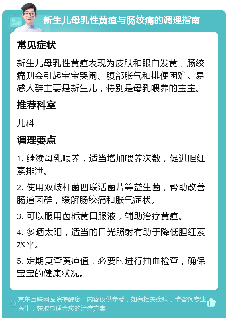 新生儿母乳性黄疸与肠绞痛的调理指南 常见症状 新生儿母乳性黄疸表现为皮肤和眼白发黄，肠绞痛则会引起宝宝哭闹、腹部胀气和排便困难。易感人群主要是新生儿，特别是母乳喂养的宝宝。 推荐科室 儿科 调理要点 1. 继续母乳喂养，适当增加喂养次数，促进胆红素排泄。 2. 使用双歧杆菌四联活菌片等益生菌，帮助改善肠道菌群，缓解肠绞痛和胀气症状。 3. 可以服用茵栀黄口服液，辅助治疗黄疸。 4. 多晒太阳，适当的日光照射有助于降低胆红素水平。 5. 定期复查黄疸值，必要时进行抽血检查，确保宝宝的健康状况。