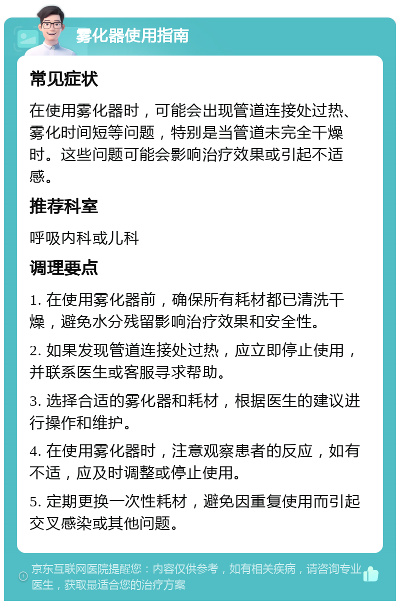 雾化器使用指南 常见症状 在使用雾化器时，可能会出现管道连接处过热、雾化时间短等问题，特别是当管道未完全干燥时。这些问题可能会影响治疗效果或引起不适感。 推荐科室 呼吸内科或儿科 调理要点 1. 在使用雾化器前，确保所有耗材都已清洗干燥，避免水分残留影响治疗效果和安全性。 2. 如果发现管道连接处过热，应立即停止使用，并联系医生或客服寻求帮助。 3. 选择合适的雾化器和耗材，根据医生的建议进行操作和维护。 4. 在使用雾化器时，注意观察患者的反应，如有不适，应及时调整或停止使用。 5. 定期更换一次性耗材，避免因重复使用而引起交叉感染或其他问题。