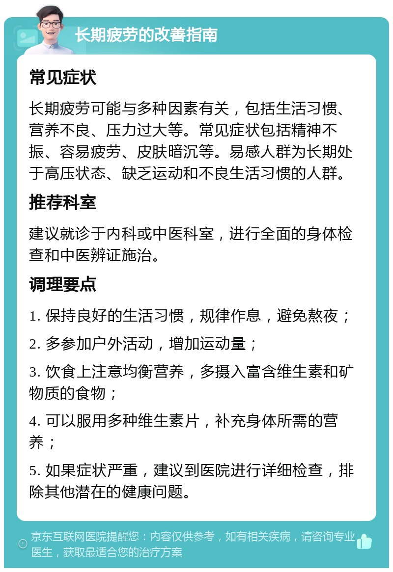 长期疲劳的改善指南 常见症状 长期疲劳可能与多种因素有关，包括生活习惯、营养不良、压力过大等。常见症状包括精神不振、容易疲劳、皮肤暗沉等。易感人群为长期处于高压状态、缺乏运动和不良生活习惯的人群。 推荐科室 建议就诊于内科或中医科室，进行全面的身体检查和中医辨证施治。 调理要点 1. 保持良好的生活习惯，规律作息，避免熬夜； 2. 多参加户外活动，增加运动量； 3. 饮食上注意均衡营养，多摄入富含维生素和矿物质的食物； 4. 可以服用多种维生素片，补充身体所需的营养； 5. 如果症状严重，建议到医院进行详细检查，排除其他潜在的健康问题。