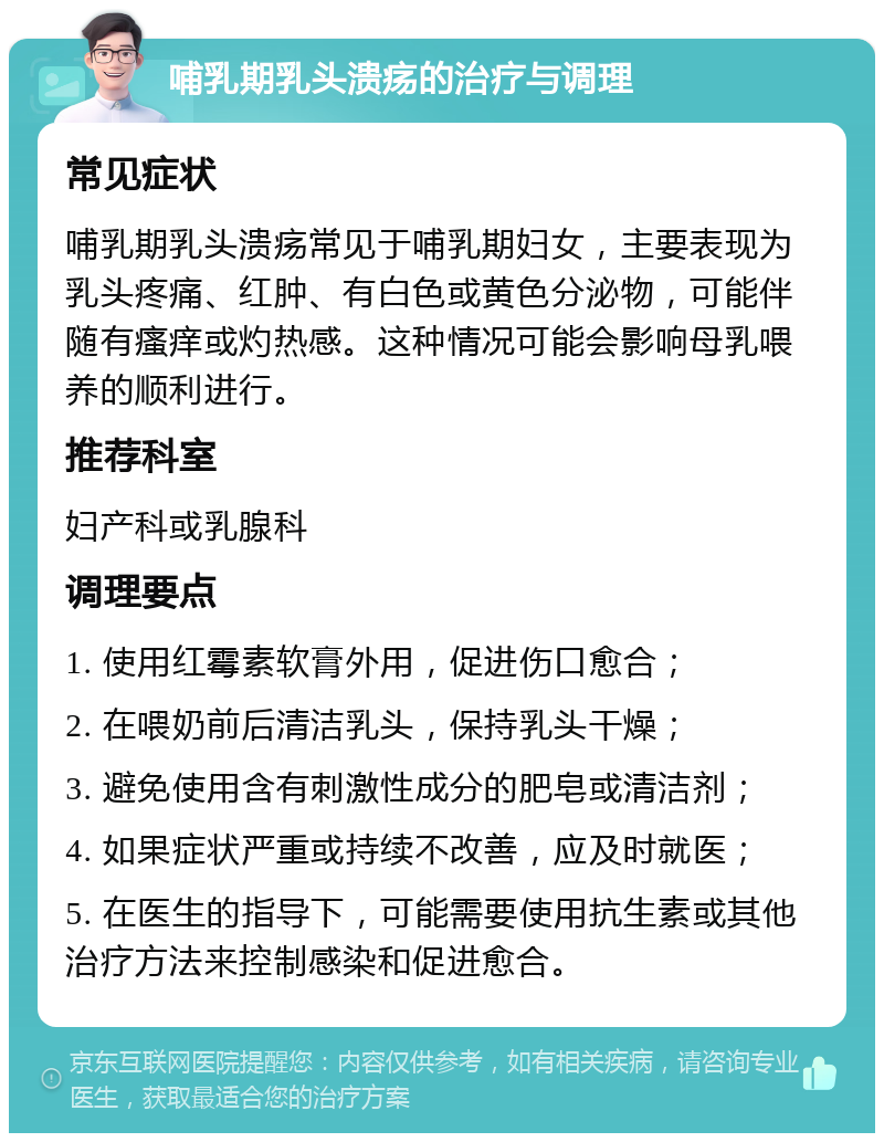 哺乳期乳头溃疡的治疗与调理 常见症状 哺乳期乳头溃疡常见于哺乳期妇女，主要表现为乳头疼痛、红肿、有白色或黄色分泌物，可能伴随有瘙痒或灼热感。这种情况可能会影响母乳喂养的顺利进行。 推荐科室 妇产科或乳腺科 调理要点 1. 使用红霉素软膏外用，促进伤口愈合； 2. 在喂奶前后清洁乳头，保持乳头干燥； 3. 避免使用含有刺激性成分的肥皂或清洁剂； 4. 如果症状严重或持续不改善，应及时就医； 5. 在医生的指导下，可能需要使用抗生素或其他治疗方法来控制感染和促进愈合。