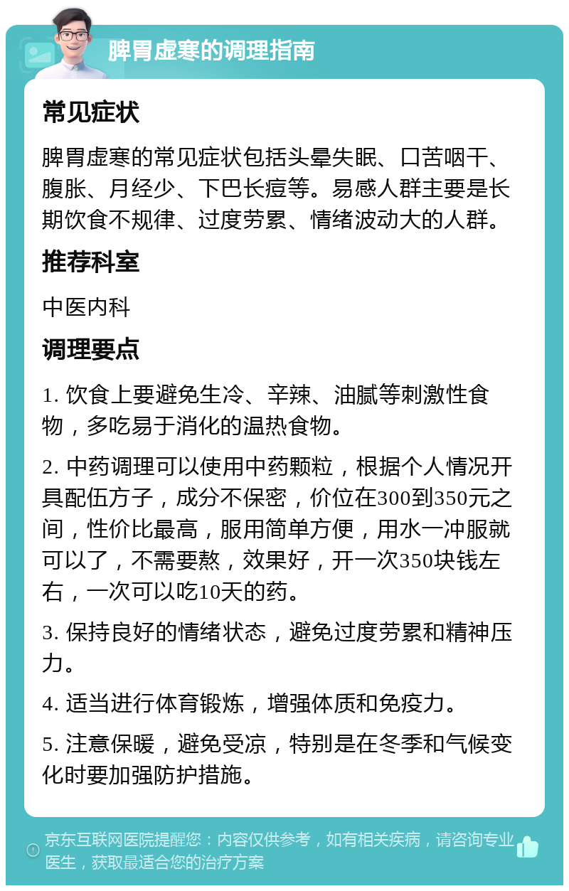 脾胃虚寒的调理指南 常见症状 脾胃虚寒的常见症状包括头晕失眠、口苦咽干、腹胀、月经少、下巴长痘等。易感人群主要是长期饮食不规律、过度劳累、情绪波动大的人群。 推荐科室 中医内科 调理要点 1. 饮食上要避免生冷、辛辣、油腻等刺激性食物，多吃易于消化的温热食物。 2. 中药调理可以使用中药颗粒，根据个人情况开具配伍方子，成分不保密，价位在300到350元之间，性价比最高，服用简单方便，用水一冲服就可以了，不需要熬，效果好，开一次350块钱左右，一次可以吃10天的药。 3. 保持良好的情绪状态，避免过度劳累和精神压力。 4. 适当进行体育锻炼，增强体质和免疫力。 5. 注意保暖，避免受凉，特别是在冬季和气候变化时要加强防护措施。