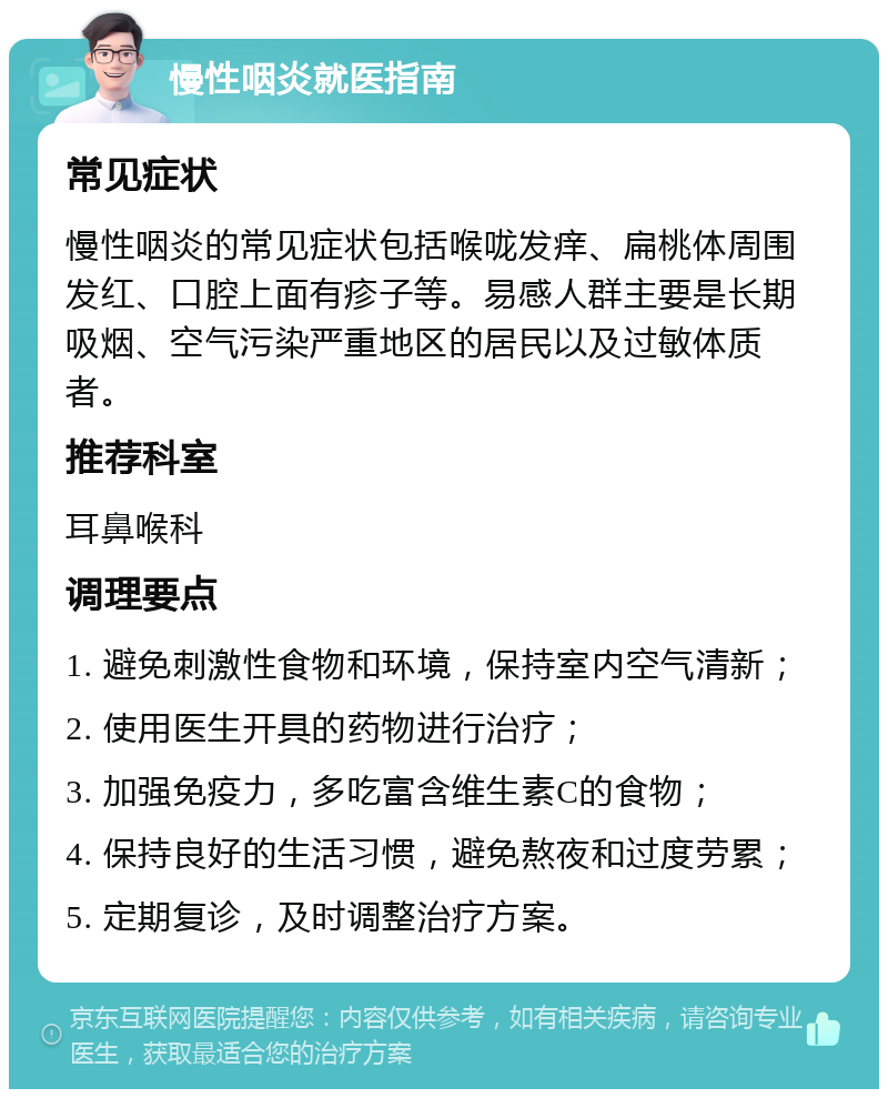 慢性咽炎就医指南 常见症状 慢性咽炎的常见症状包括喉咙发痒、扁桃体周围发红、口腔上面有疹子等。易感人群主要是长期吸烟、空气污染严重地区的居民以及过敏体质者。 推荐科室 耳鼻喉科 调理要点 1. 避免刺激性食物和环境，保持室内空气清新； 2. 使用医生开具的药物进行治疗； 3. 加强免疫力，多吃富含维生素C的食物； 4. 保持良好的生活习惯，避免熬夜和过度劳累； 5. 定期复诊，及时调整治疗方案。