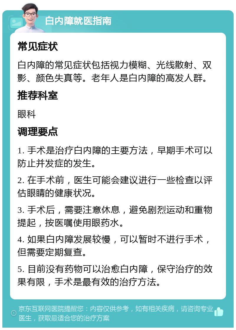 白内障就医指南 常见症状 白内障的常见症状包括视力模糊、光线散射、双影、颜色失真等。老年人是白内障的高发人群。 推荐科室 眼科 调理要点 1. 手术是治疗白内障的主要方法，早期手术可以防止并发症的发生。 2. 在手术前，医生可能会建议进行一些检查以评估眼睛的健康状况。 3. 手术后，需要注意休息，避免剧烈运动和重物提起，按医嘱使用眼药水。 4. 如果白内障发展较慢，可以暂时不进行手术，但需要定期复查。 5. 目前没有药物可以治愈白内障，保守治疗的效果有限，手术是最有效的治疗方法。