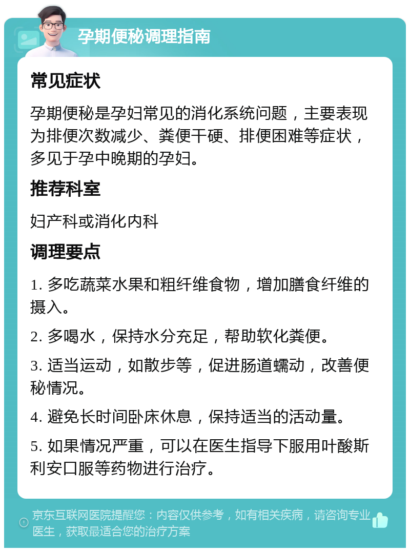 孕期便秘调理指南 常见症状 孕期便秘是孕妇常见的消化系统问题，主要表现为排便次数减少、粪便干硬、排便困难等症状，多见于孕中晚期的孕妇。 推荐科室 妇产科或消化内科 调理要点 1. 多吃蔬菜水果和粗纤维食物，增加膳食纤维的摄入。 2. 多喝水，保持水分充足，帮助软化粪便。 3. 适当运动，如散步等，促进肠道蠕动，改善便秘情况。 4. 避免长时间卧床休息，保持适当的活动量。 5. 如果情况严重，可以在医生指导下服用叶酸斯利安口服等药物进行治疗。