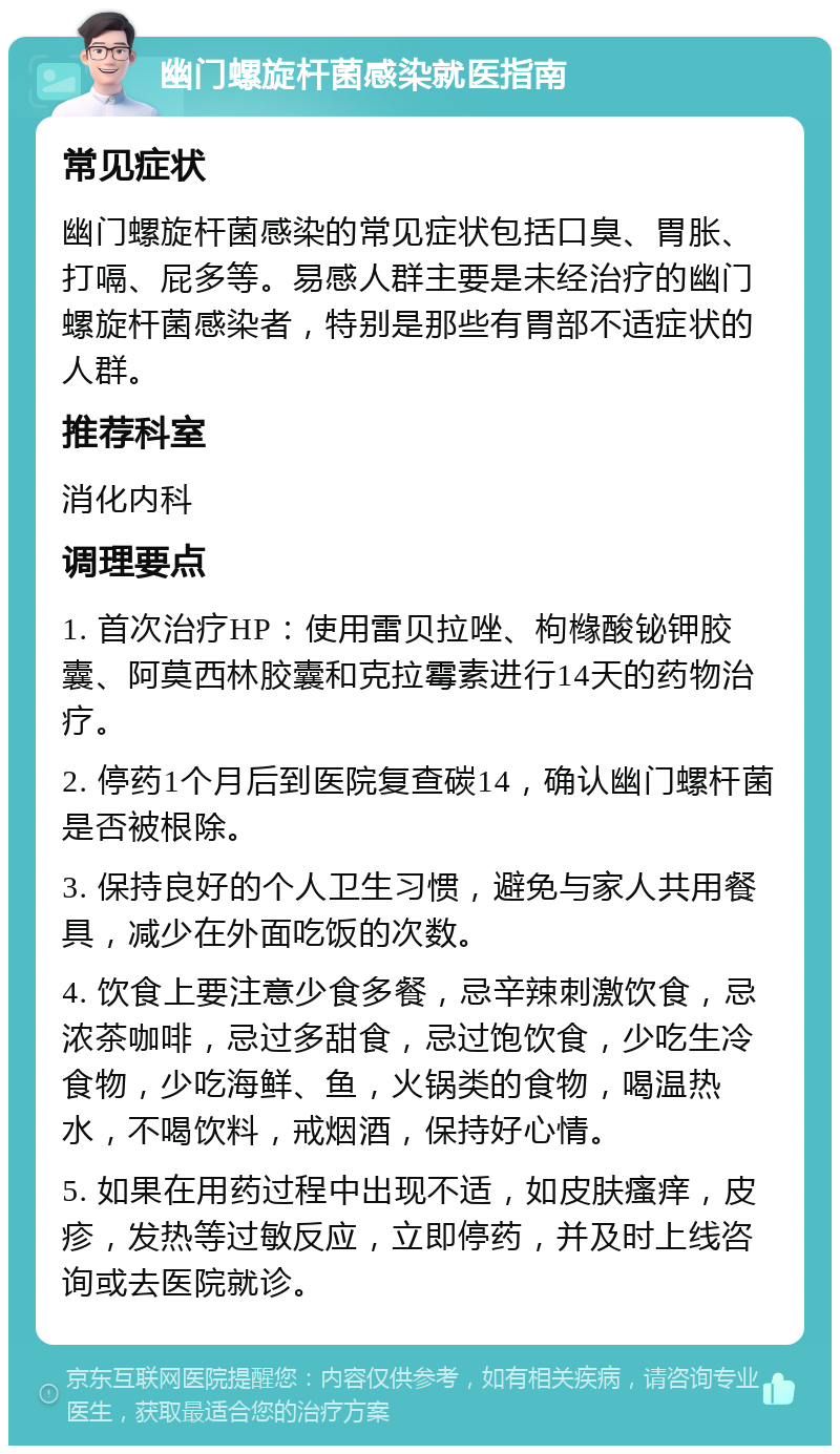 幽门螺旋杆菌感染就医指南 常见症状 幽门螺旋杆菌感染的常见症状包括口臭、胃胀、打嗝、屁多等。易感人群主要是未经治疗的幽门螺旋杆菌感染者，特别是那些有胃部不适症状的人群。 推荐科室 消化内科 调理要点 1. 首次治疗HP：使用雷贝拉唑、枸橼酸铋钾胶囊、阿莫西林胶囊和克拉霉素进行14天的药物治疗。 2. 停药1个月后到医院复查碳14，确认幽门螺杆菌是否被根除。 3. 保持良好的个人卫生习惯，避免与家人共用餐具，减少在外面吃饭的次数。 4. 饮食上要注意少食多餐，忌辛辣刺激饮食，忌浓茶咖啡，忌过多甜食，忌过饱饮食，少吃生冷食物，少吃海鲜、鱼，火锅类的食物，喝温热水，不喝饮料，戒烟酒，保持好心情。 5. 如果在用药过程中出现不适，如皮肤瘙痒，皮疹，发热等过敏反应，立即停药，并及时上线咨询或去医院就诊。