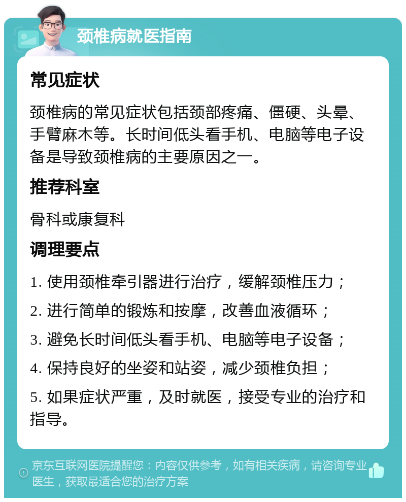 颈椎病就医指南 常见症状 颈椎病的常见症状包括颈部疼痛、僵硬、头晕、手臂麻木等。长时间低头看手机、电脑等电子设备是导致颈椎病的主要原因之一。 推荐科室 骨科或康复科 调理要点 1. 使用颈椎牵引器进行治疗，缓解颈椎压力； 2. 进行简单的锻炼和按摩，改善血液循环； 3. 避免长时间低头看手机、电脑等电子设备； 4. 保持良好的坐姿和站姿，减少颈椎负担； 5. 如果症状严重，及时就医，接受专业的治疗和指导。