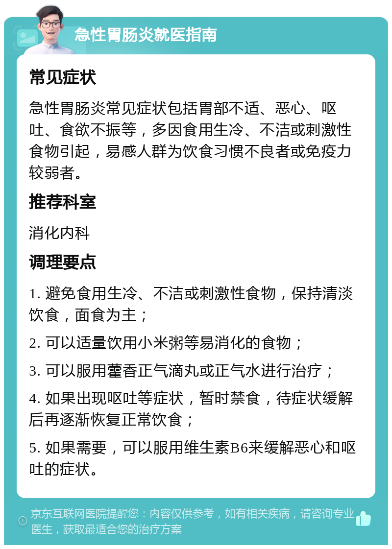 急性胃肠炎就医指南 常见症状 急性胃肠炎常见症状包括胃部不适、恶心、呕吐、食欲不振等，多因食用生冷、不洁或刺激性食物引起，易感人群为饮食习惯不良者或免疫力较弱者。 推荐科室 消化内科 调理要点 1. 避免食用生冷、不洁或刺激性食物，保持清淡饮食，面食为主； 2. 可以适量饮用小米粥等易消化的食物； 3. 可以服用藿香正气滴丸或正气水进行治疗； 4. 如果出现呕吐等症状，暂时禁食，待症状缓解后再逐渐恢复正常饮食； 5. 如果需要，可以服用维生素B6来缓解恶心和呕吐的症状。