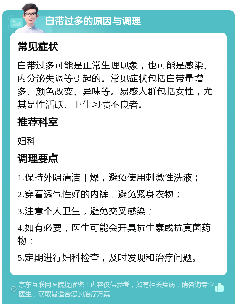 白带过多的原因与调理 常见症状 白带过多可能是正常生理现象，也可能是感染、内分泌失调等引起的。常见症状包括白带量增多、颜色改变、异味等。易感人群包括女性，尤其是性活跃、卫生习惯不良者。 推荐科室 妇科 调理要点 1.保持外阴清洁干燥，避免使用刺激性洗液； 2.穿着透气性好的内裤，避免紧身衣物； 3.注意个人卫生，避免交叉感染； 4.如有必要，医生可能会开具抗生素或抗真菌药物； 5.定期进行妇科检查，及时发现和治疗问题。