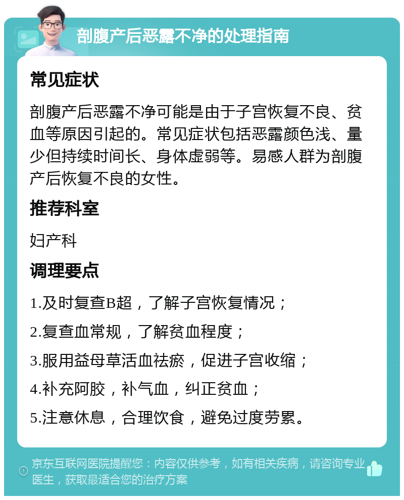 剖腹产后恶露不净的处理指南 常见症状 剖腹产后恶露不净可能是由于子宫恢复不良、贫血等原因引起的。常见症状包括恶露颜色浅、量少但持续时间长、身体虚弱等。易感人群为剖腹产后恢复不良的女性。 推荐科室 妇产科 调理要点 1.及时复查B超，了解子宫恢复情况； 2.复查血常规，了解贫血程度； 3.服用益母草活血祛瘀，促进子宫收缩； 4.补充阿胶，补气血，纠正贫血； 5.注意休息，合理饮食，避免过度劳累。