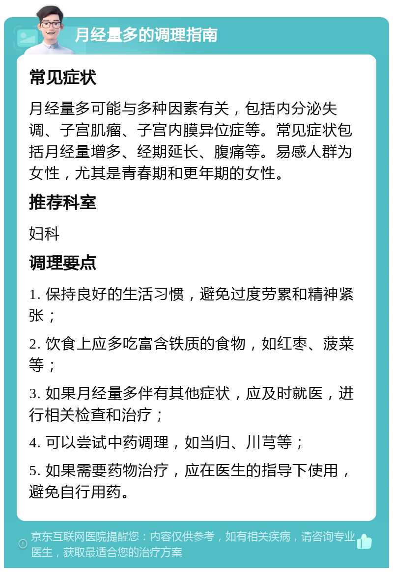 月经量多的调理指南 常见症状 月经量多可能与多种因素有关，包括内分泌失调、子宫肌瘤、子宫内膜异位症等。常见症状包括月经量增多、经期延长、腹痛等。易感人群为女性，尤其是青春期和更年期的女性。 推荐科室 妇科 调理要点 1. 保持良好的生活习惯，避免过度劳累和精神紧张； 2. 饮食上应多吃富含铁质的食物，如红枣、菠菜等； 3. 如果月经量多伴有其他症状，应及时就医，进行相关检查和治疗； 4. 可以尝试中药调理，如当归、川芎等； 5. 如果需要药物治疗，应在医生的指导下使用，避免自行用药。