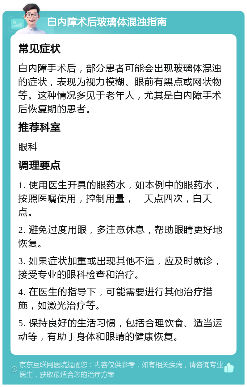 白内障术后玻璃体混浊指南 常见症状 白内障手术后，部分患者可能会出现玻璃体混浊的症状，表现为视力模糊、眼前有黑点或网状物等。这种情况多见于老年人，尤其是白内障手术后恢复期的患者。 推荐科室 眼科 调理要点 1. 使用医生开具的眼药水，如本例中的眼药水，按照医嘱使用，控制用量，一天点四次，白天点。 2. 避免过度用眼，多注意休息，帮助眼睛更好地恢复。 3. 如果症状加重或出现其他不适，应及时就诊，接受专业的眼科检查和治疗。 4. 在医生的指导下，可能需要进行其他治疗措施，如激光治疗等。 5. 保持良好的生活习惯，包括合理饮食、适当运动等，有助于身体和眼睛的健康恢复。