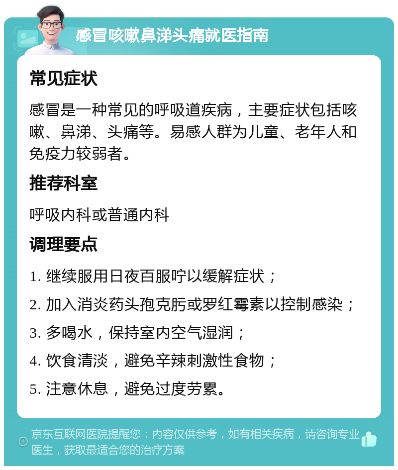 感冒咳嗽鼻涕头痛就医指南 常见症状 感冒是一种常见的呼吸道疾病，主要症状包括咳嗽、鼻涕、头痛等。易感人群为儿童、老年人和免疫力较弱者。 推荐科室 呼吸内科或普通内科 调理要点 1. 继续服用日夜百服咛以缓解症状； 2. 加入消炎药头孢克肟或罗红霉素以控制感染； 3. 多喝水，保持室内空气湿润； 4. 饮食清淡，避免辛辣刺激性食物； 5. 注意休息，避免过度劳累。