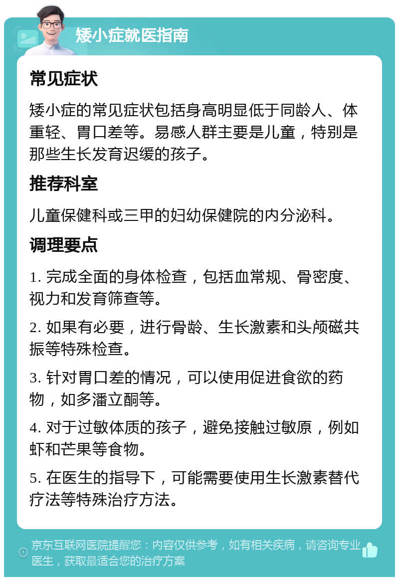 矮小症就医指南 常见症状 矮小症的常见症状包括身高明显低于同龄人、体重轻、胃口差等。易感人群主要是儿童，特别是那些生长发育迟缓的孩子。 推荐科室 儿童保健科或三甲的妇幼保健院的内分泌科。 调理要点 1. 完成全面的身体检查，包括血常规、骨密度、视力和发育筛查等。 2. 如果有必要，进行骨龄、生长激素和头颅磁共振等特殊检查。 3. 针对胃口差的情况，可以使用促进食欲的药物，如多潘立酮等。 4. 对于过敏体质的孩子，避免接触过敏原，例如虾和芒果等食物。 5. 在医生的指导下，可能需要使用生长激素替代疗法等特殊治疗方法。