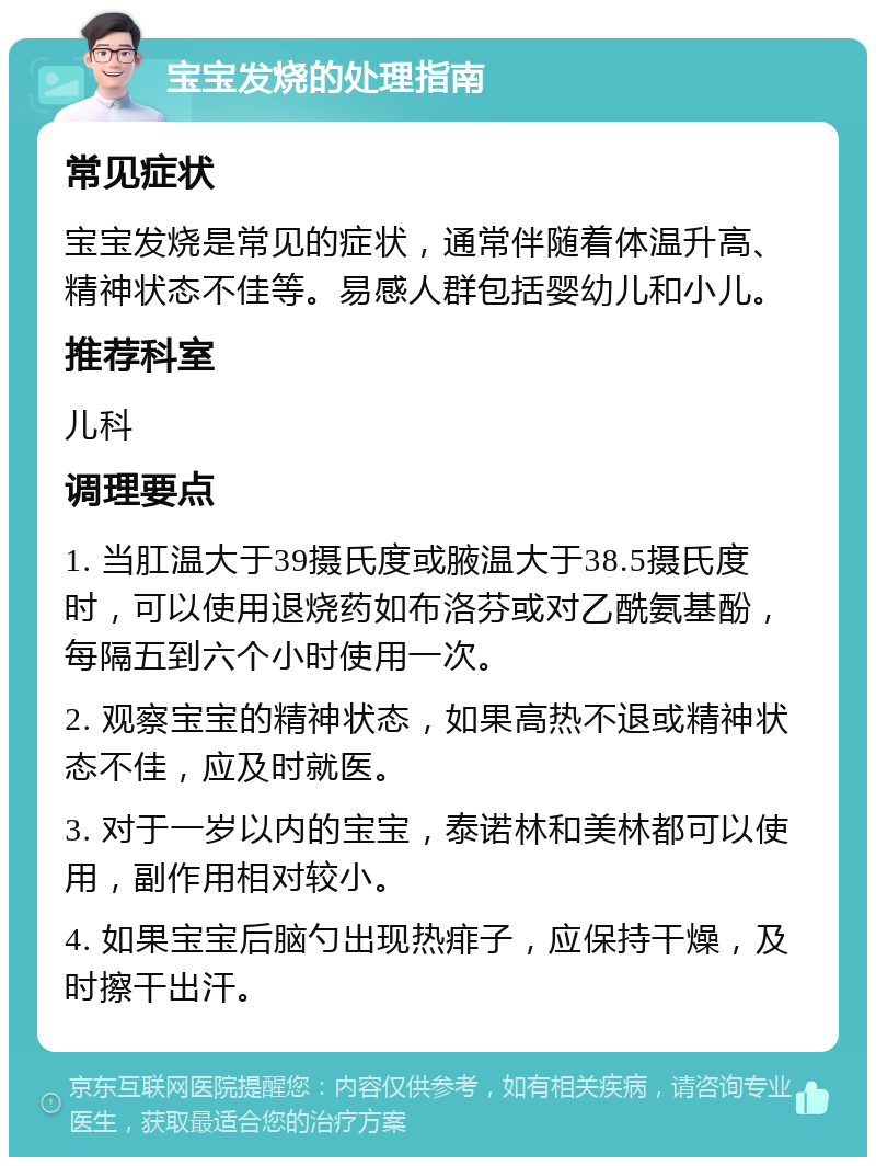 宝宝发烧的处理指南 常见症状 宝宝发烧是常见的症状，通常伴随着体温升高、精神状态不佳等。易感人群包括婴幼儿和小儿。 推荐科室 儿科 调理要点 1. 当肛温大于39摄氏度或腋温大于38.5摄氏度时，可以使用退烧药如布洛芬或对乙酰氨基酚，每隔五到六个小时使用一次。 2. 观察宝宝的精神状态，如果高热不退或精神状态不佳，应及时就医。 3. 对于一岁以内的宝宝，泰诺林和美林都可以使用，副作用相对较小。 4. 如果宝宝后脑勺出现热痱子，应保持干燥，及时擦干出汗。