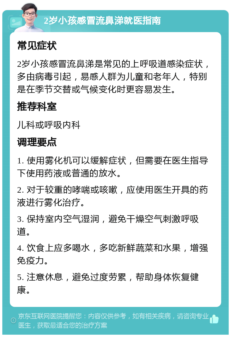 2岁小孩感冒流鼻涕就医指南 常见症状 2岁小孩感冒流鼻涕是常见的上呼吸道感染症状，多由病毒引起，易感人群为儿童和老年人，特别是在季节交替或气候变化时更容易发生。 推荐科室 儿科或呼吸内科 调理要点 1. 使用雾化机可以缓解症状，但需要在医生指导下使用药液或普通的放水。 2. 对于较重的哮喘或咳嗽，应使用医生开具的药液进行雾化治疗。 3. 保持室内空气湿润，避免干燥空气刺激呼吸道。 4. 饮食上应多喝水，多吃新鲜蔬菜和水果，增强免疫力。 5. 注意休息，避免过度劳累，帮助身体恢复健康。