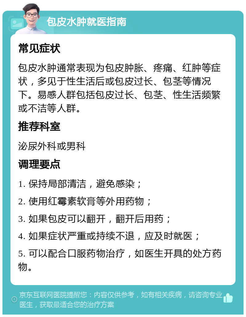 包皮水肿就医指南 常见症状 包皮水肿通常表现为包皮肿胀、疼痛、红肿等症状，多见于性生活后或包皮过长、包茎等情况下。易感人群包括包皮过长、包茎、性生活频繁或不洁等人群。 推荐科室 泌尿外科或男科 调理要点 1. 保持局部清洁，避免感染； 2. 使用红霉素软膏等外用药物； 3. 如果包皮可以翻开，翻开后用药； 4. 如果症状严重或持续不退，应及时就医； 5. 可以配合口服药物治疗，如医生开具的处方药物。