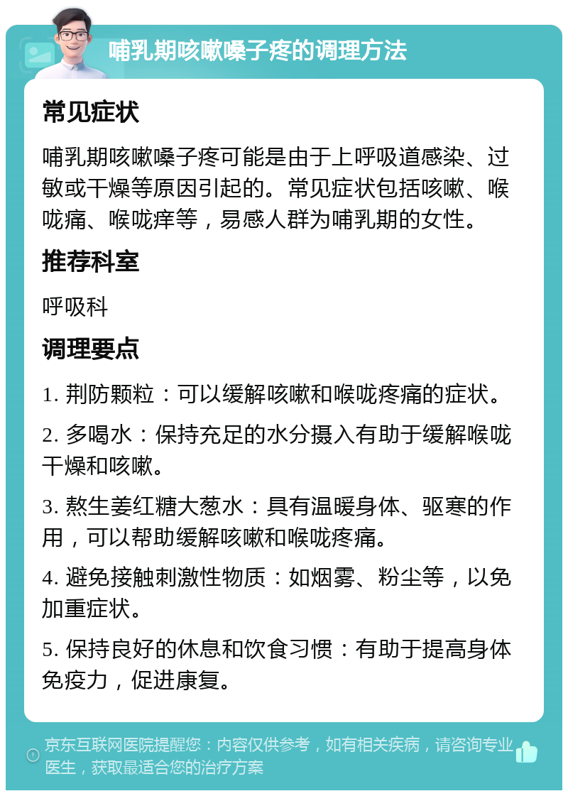 哺乳期咳嗽嗓子疼的调理方法 常见症状 哺乳期咳嗽嗓子疼可能是由于上呼吸道感染、过敏或干燥等原因引起的。常见症状包括咳嗽、喉咙痛、喉咙痒等，易感人群为哺乳期的女性。 推荐科室 呼吸科 调理要点 1. 荆防颗粒：可以缓解咳嗽和喉咙疼痛的症状。 2. 多喝水：保持充足的水分摄入有助于缓解喉咙干燥和咳嗽。 3. 熬生姜红糖大葱水：具有温暖身体、驱寒的作用，可以帮助缓解咳嗽和喉咙疼痛。 4. 避免接触刺激性物质：如烟雾、粉尘等，以免加重症状。 5. 保持良好的休息和饮食习惯：有助于提高身体免疫力，促进康复。