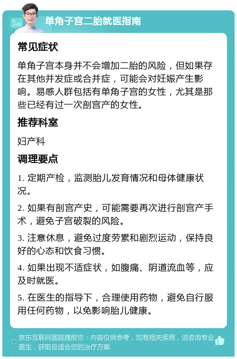 单角子宫二胎就医指南 常见症状 单角子宫本身并不会增加二胎的风险，但如果存在其他并发症或合并症，可能会对妊娠产生影响。易感人群包括有单角子宫的女性，尤其是那些已经有过一次剖宫产的女性。 推荐科室 妇产科 调理要点 1. 定期产检，监测胎儿发育情况和母体健康状况。 2. 如果有剖宫产史，可能需要再次进行剖宫产手术，避免子宫破裂的风险。 3. 注意休息，避免过度劳累和剧烈运动，保持良好的心态和饮食习惯。 4. 如果出现不适症状，如腹痛、阴道流血等，应及时就医。 5. 在医生的指导下，合理使用药物，避免自行服用任何药物，以免影响胎儿健康。