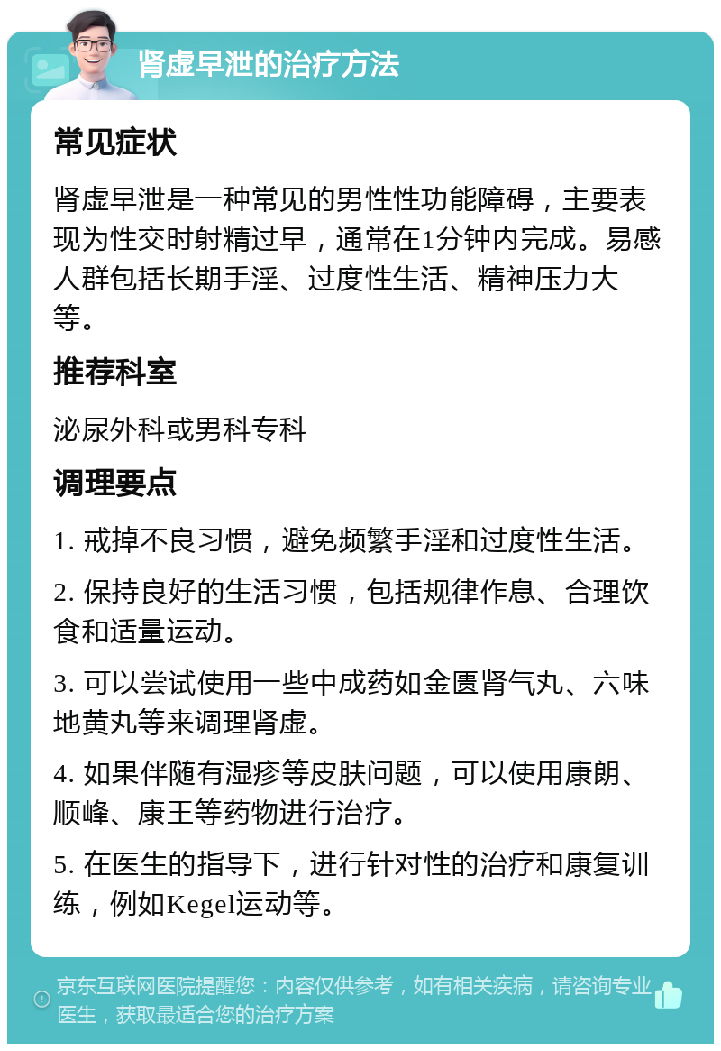 肾虚早泄的治疗方法 常见症状 肾虚早泄是一种常见的男性性功能障碍，主要表现为性交时射精过早，通常在1分钟内完成。易感人群包括长期手淫、过度性生活、精神压力大等。 推荐科室 泌尿外科或男科专科 调理要点 1. 戒掉不良习惯，避免频繁手淫和过度性生活。 2. 保持良好的生活习惯，包括规律作息、合理饮食和适量运动。 3. 可以尝试使用一些中成药如金匮肾气丸、六味地黄丸等来调理肾虚。 4. 如果伴随有湿疹等皮肤问题，可以使用康朗、顺峰、康王等药物进行治疗。 5. 在医生的指导下，进行针对性的治疗和康复训练，例如Kegel运动等。