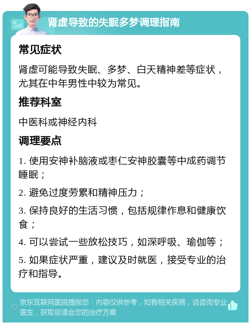 肾虚导致的失眠多梦调理指南 常见症状 肾虚可能导致失眠、多梦、白天精神差等症状，尤其在中年男性中较为常见。 推荐科室 中医科或神经内科 调理要点 1. 使用安神补脑液或枣仁安神胶囊等中成药调节睡眠； 2. 避免过度劳累和精神压力； 3. 保持良好的生活习惯，包括规律作息和健康饮食； 4. 可以尝试一些放松技巧，如深呼吸、瑜伽等； 5. 如果症状严重，建议及时就医，接受专业的治疗和指导。