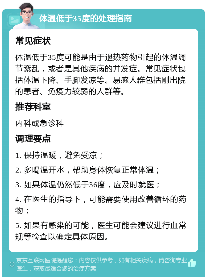 体温低于35度的处理指南 常见症状 体温低于35度可能是由于退热药物引起的体温调节紊乱，或者是其他疾病的并发症。常见症状包括体温下降、手脚发凉等。易感人群包括刚出院的患者、免疫力较弱的人群等。 推荐科室 内科或急诊科 调理要点 1. 保持温暖，避免受凉； 2. 多喝温开水，帮助身体恢复正常体温； 3. 如果体温仍然低于36度，应及时就医； 4. 在医生的指导下，可能需要使用改善循环的药物； 5. 如果有感染的可能，医生可能会建议进行血常规等检查以确定具体原因。