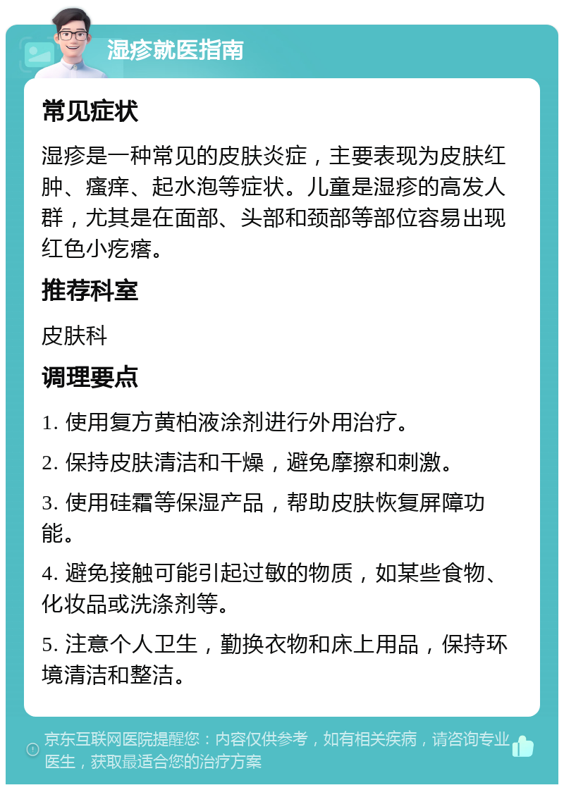 湿疹就医指南 常见症状 湿疹是一种常见的皮肤炎症，主要表现为皮肤红肿、瘙痒、起水泡等症状。儿童是湿疹的高发人群，尤其是在面部、头部和颈部等部位容易出现红色小疙瘩。 推荐科室 皮肤科 调理要点 1. 使用复方黄柏液涂剂进行外用治疗。 2. 保持皮肤清洁和干燥，避免摩擦和刺激。 3. 使用硅霜等保湿产品，帮助皮肤恢复屏障功能。 4. 避免接触可能引起过敏的物质，如某些食物、化妆品或洗涤剂等。 5. 注意个人卫生，勤换衣物和床上用品，保持环境清洁和整洁。