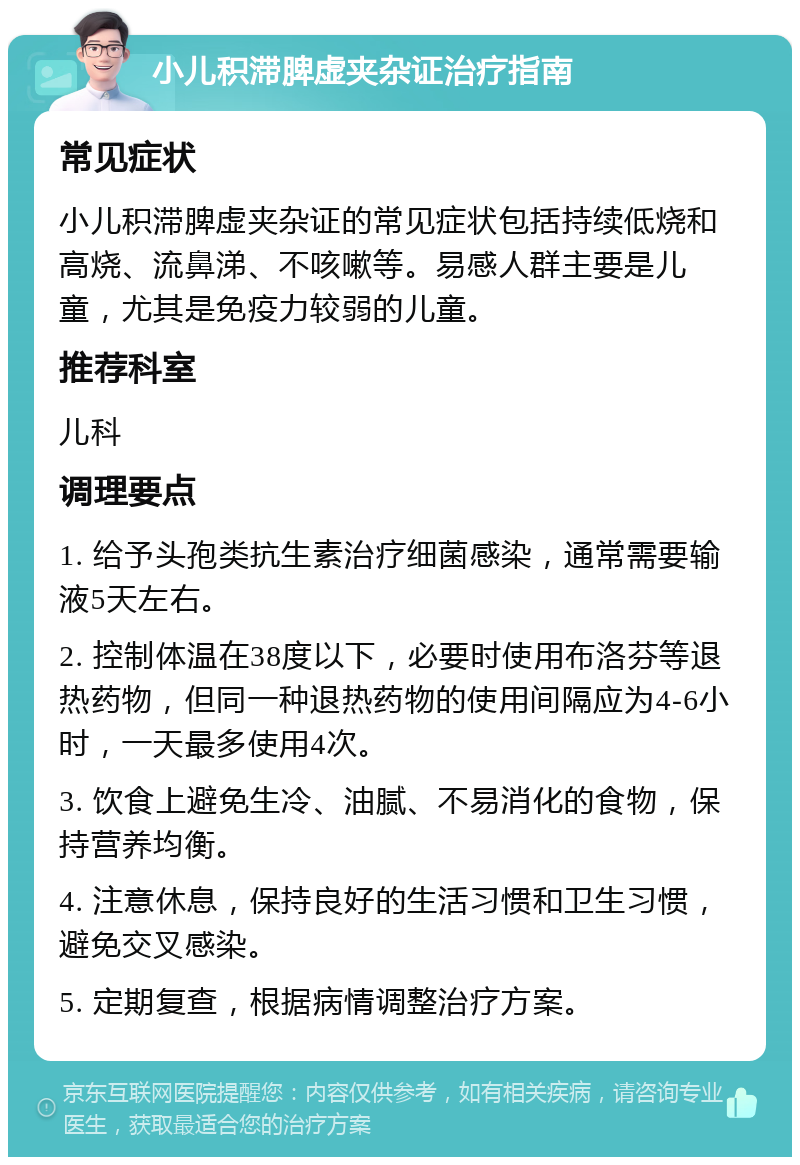 小儿积滞脾虚夹杂证治疗指南 常见症状 小儿积滞脾虚夹杂证的常见症状包括持续低烧和高烧、流鼻涕、不咳嗽等。易感人群主要是儿童，尤其是免疫力较弱的儿童。 推荐科室 儿科 调理要点 1. 给予头孢类抗生素治疗细菌感染，通常需要输液5天左右。 2. 控制体温在38度以下，必要时使用布洛芬等退热药物，但同一种退热药物的使用间隔应为4-6小时，一天最多使用4次。 3. 饮食上避免生冷、油腻、不易消化的食物，保持营养均衡。 4. 注意休息，保持良好的生活习惯和卫生习惯，避免交叉感染。 5. 定期复查，根据病情调整治疗方案。