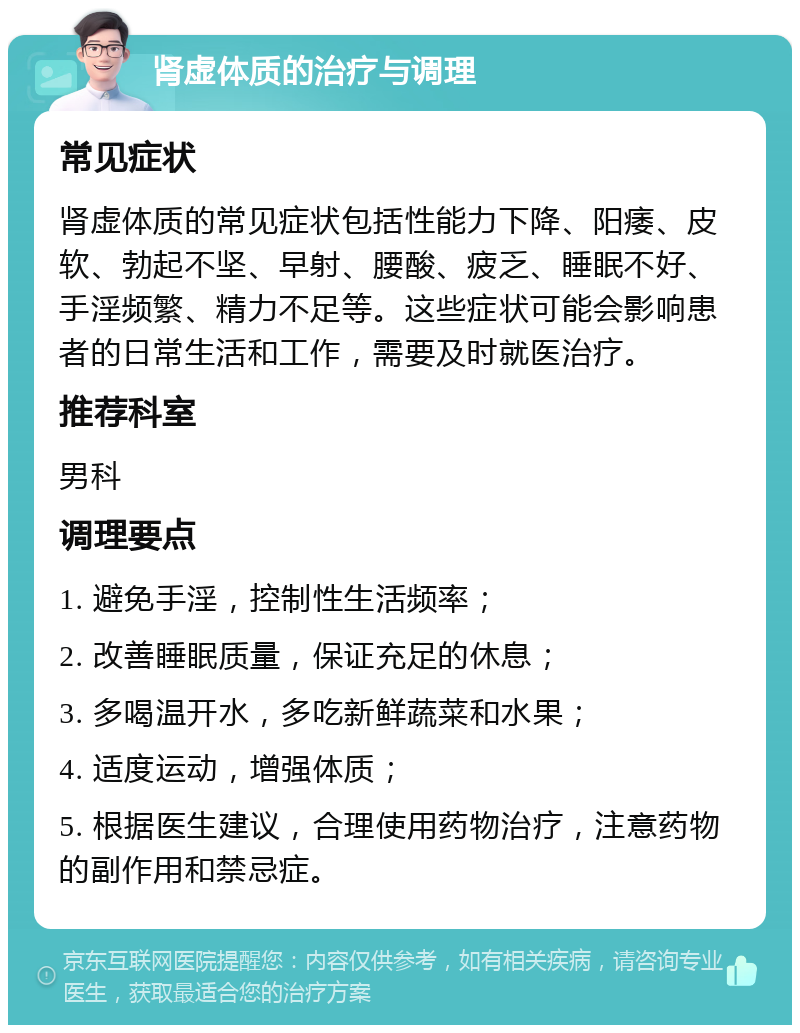 肾虚体质的治疗与调理 常见症状 肾虚体质的常见症状包括性能力下降、阳痿、皮软、勃起不坚、早射、腰酸、疲乏、睡眠不好、手淫频繁、精力不足等。这些症状可能会影响患者的日常生活和工作，需要及时就医治疗。 推荐科室 男科 调理要点 1. 避免手淫，控制性生活频率； 2. 改善睡眠质量，保证充足的休息； 3. 多喝温开水，多吃新鲜蔬菜和水果； 4. 适度运动，增强体质； 5. 根据医生建议，合理使用药物治疗，注意药物的副作用和禁忌症。